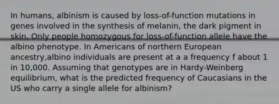 In humans, albinism is caused by loss-of-function mutations in genes involved in the synthesis of melanin, the dark pigment in skin. Only people homozygous for loss-of-function allele have the albino phenotype. In Americans of northern European ancestry,albino individuals are present at a a frequency f about 1 in 10,000. Assuming that genotypes are in Hardy-Weinberg equilibrium, what is the predicted frequency of Caucasians in the US who carry a single allele for albinism?