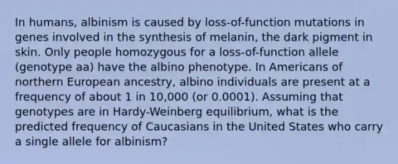 In humans, albinism is caused by loss-of-function mutations in genes involved in the synthesis of melanin, the dark pigment in skin. Only people homozygous for a loss-of-function allele (genotype aa) have the albino phenotype. In Americans of northern European ancestry, albino individuals are present at a frequency of about 1 in 10,000 (or 0.0001). Assuming that genotypes are in Hardy-Weinberg equilibrium, what is the predicted frequency of Caucasians in the United States who carry a single allele for albinism?