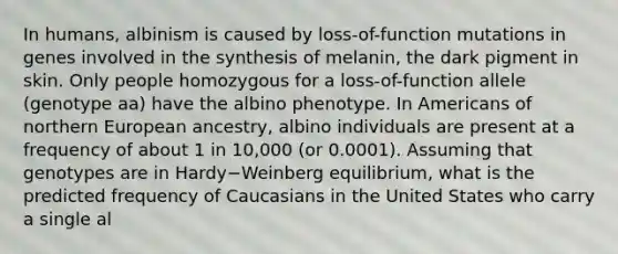 In humans, albinism is caused by loss-of-function mutations in genes involved in the synthesis of melanin, the dark pigment in skin. Only people homozygous for a loss-of-function allele (genotype aa) have the albino phenotype. In Americans of northern European ancestry, albino individuals are present at a frequency of about 1 in 10,000 (or 0.0001). Assuming that genotypes are in Hardy−Weinberg equilibrium, what is the predicted frequency of Caucasians in the United States who carry a single al