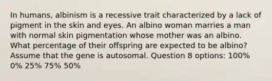 In humans, albinism is a recessive trait characterized by a lack of pigment in the skin and eyes. An albino woman marries a man with normal skin pigmentation whose mother was an albino. What percentage of their offspring are expected to be albino? Assume that the gene is autosomal. Question 8 options: 100% 0% 25% 75% 50%