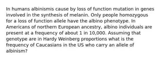 In humans albinismis cause by loss of function mutation in genes involved in the synthesis of melanin. Only people homozygous for a loss of function allele have the albino phenotype. In Americans of northern European ancestry, albino individuals are present at a frequency of about 1 in 10,000. Assuming that genotype are in Hardy Weinberg proportions what is the frequency of Caucasians in the US who carry an allele of albinism?