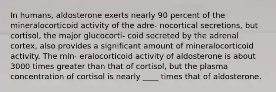 In humans, aldosterone exerts nearly 90 percent of the mineralocorticoid activity of the adre- nocortical secretions, but cortisol, the major glucocorti- coid secreted by the adrenal cortex, also provides a significant amount of mineralocorticoid activity. The min- eralocorticoid activity of aldosterone is about 3000 times greater than that of cortisol, but the plasma concentration of cortisol is nearly ____ times that of aldosterone.