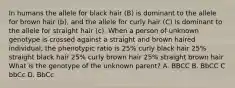 In humans the allele for black hair (B) is dominant to the allele for brown hair (b), and the allele for curly hair (C) is dominant to the allele for straight hair (c). When a person of unknown genotype is crossed against a straight and brown haired individual, the phenotypic ratio is 25% curly black hair 25% straight black hair 25% curly brown hair 25% straight brown hair What is the genotype of the unknown parent? A. BBCC B. BbCC C bbCc D. BbCc