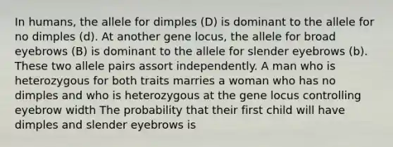 In humans, the allele for dimples (D) is dominant to the allele for no dimples (d). At another gene locus, the allele for broad eyebrows (B) is dominant to the allele for slender eyebrows (b). These two allele pairs assort independently. A man who is heterozygous for both traits marries a woman who has no dimples and who is heterozygous at the gene locus controlling eyebrow width The probability that their first child will have dimples and slender eyebrows is