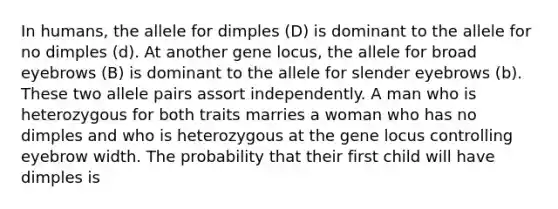 In humans, the allele for dimples (D) is dominant to the allele for no dimples (d). At another gene locus, the allele for broad eyebrows (B) is dominant to the allele for slender eyebrows (b). These two allele pairs assort independently. A man who is heterozygous for both traits marries a woman who has no dimples and who is heterozygous at the gene locus controlling eyebrow width. The probability that their first child will have dimples is