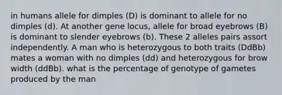 in humans allele for dimples (D) is dominant to allele for no dimples (d). At another gene locus, allele for broad eyebrows (B) is dominant to slender eyebrows (b). These 2 alleles pairs assort independently. A man who is heterozygous to both traits (DdBb) mates a woman with no dimples (dd) and heterozygous for brow width (ddBb). what is the percentage of genotype of gametes produced by the man