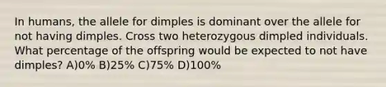 In humans, the allele for dimples is dominant over the allele for not having dimples. Cross two heterozygous dimpled individuals. What percentage of the offspring would be expected to not have dimples? A)0% B)25% C)75% D)100%