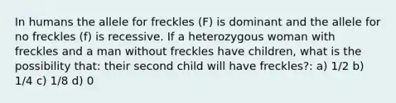 In humans the allele for freckles (F) is dominant and the allele for no freckles (f) is recessive. If a heterozygous woman with freckles and a man without freckles have children, what is the possibility that: their second child will have freckles?: a) 1/2 b) 1/4 c) 1/8 d) 0