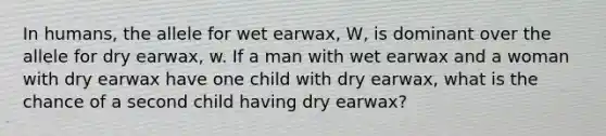 In humans, the allele for wet earwax, W, is dominant over the allele for dry earwax, w. If a man with wet earwax and a woman with dry earwax have one child with dry earwax, what is the chance of a second child having dry earwax?