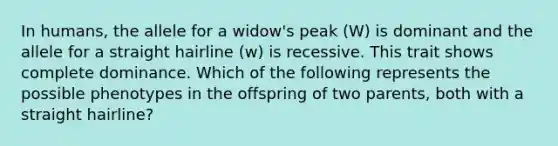 In humans, the allele for a widow's peak (W) is dominant and the allele for a straight hairline (w) is recessive. This trait shows complete dominance. Which of the following represents the possible phenotypes in the offspring of two parents, both with a straight hairline?