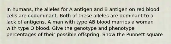 In humans, the alleles for A antigen and B antigen on red blood cells are codominant. Both of these alleles are dominant to a lack of antigens. A man with type AB blood marries a woman with type O blood. Give the genotype and phenotype percentages of their possible offspring. Show the Punnett square