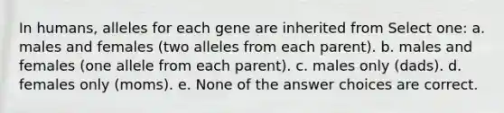 In humans, alleles for each gene are inherited from Select one: a. males and females (two alleles from each parent). b. males and females (one allele from each parent). c. males only (dads). d. females only (moms). e. None of the answer choices are correct.