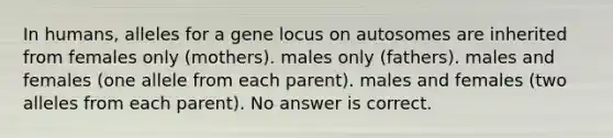 In humans, alleles for a gene locus on autosomes are inherited from females only (mothers). males only (fathers). males and females (one allele from each parent). males and females (two alleles from each parent). No answer is correct.