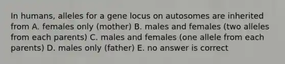 In humans, alleles for a gene locus on autosomes are inherited from A. females only (mother) B. males and females (two alleles from each parents) C. males and females (one allele from each parents) D. males only (father) E. no answer is correct