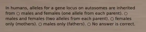 In humans, alleles for a gene locus on autosomes are inherited from ○ males and females (one allele from each parent). ○ males and females (two alleles from each parent). ○ females only (mothers). ○ males only (fathers). ○ No answer is correct.