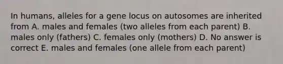 In humans, alleles for a gene locus on autosomes are inherited from A. males and females (two alleles from each parent) B. males only (fathers) C. females only (mothers) D. No answer is correct E. males and females (one allele from each parent)