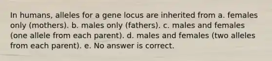 In humans, alleles for a gene locus are inherited from a. females only (mothers). b. males only (fathers). c. males and females (one allele from each parent). d. males and females (two alleles from each parent). e. No answer is correct.