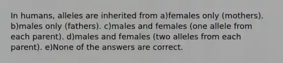 In humans, alleles are inherited from a)females only (mothers). b)males only (fathers). c)males and females (one allele from each parent). d)males and females (two alleles from each parent). e)None of the answers are correct.