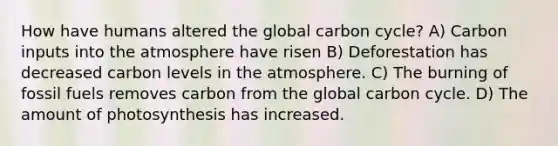 How have humans altered the global carbon cycle? A) Carbon inputs into the atmosphere have risen B) Deforestation has decreased carbon levels in the atmosphere. C) The burning of fossil fuels removes carbon from the global carbon cycle. D) The amount of photosynthesis has increased.