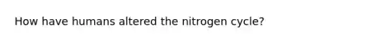 How have humans altered <a href='https://www.questionai.com/knowledge/kbs8ipDdy2-the-nitrogen-cycle' class='anchor-knowledge'>the nitrogen cycle</a>?