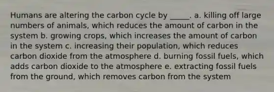 Humans are altering <a href='https://www.questionai.com/knowledge/kMvxsmmBPd-the-carbon-cycle' class='anchor-knowledge'>the carbon cycle</a> by _____. a. killing off large numbers of animals, which reduces the amount of carbon in the system b. growing crops, which increases the amount of carbon in the system c. increasing their population, which reduces carbon dioxide from the atmosphere d. burning fossil fuels, which adds carbon dioxide to the atmosphere e. extracting fossil fuels from the ground, which removes carbon from the system