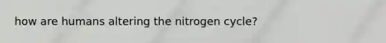 how are humans altering the nitrogen cycle?