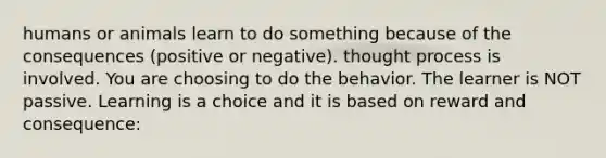 humans or animals learn to do something because of the consequences (positive or negative). thought process is involved. You are choosing to do the behavior. The learner is NOT passive. Learning is a choice and it is based on reward and consequence: