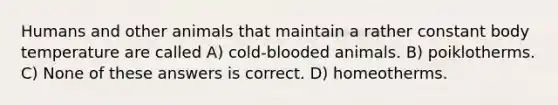 Humans and other animals that maintain a rather constant body temperature are called A) cold-blooded animals. B) poiklotherms. C) None of these answers is correct. D) homeotherms.