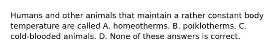 Humans and other animals that maintain a rather constant body temperature are called A. homeotherms. B. poiklotherms. C. cold-blooded animals. D. None of these answers is correct.