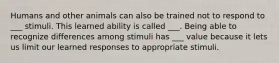 Humans and other animals can also be trained not to respond to ___ stimuli. This learned ability is called ___. Being able to recognize differences among stimuli has ___ value because it lets us limit our learned responses to appropriate stimuli.