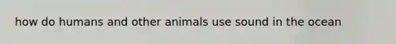 how do humans and other animals use sound in the ocean