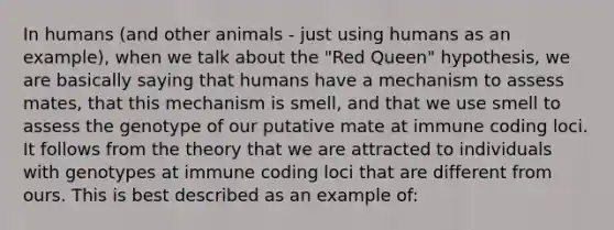 In humans (and other animals - just using humans as an example), when we talk about the "Red Queen" hypothesis, we are basically saying that humans have a mechanism to assess mates, that this mechanism is smell, and that we use smell to assess the genotype of our putative mate at immune coding loci. It follows from the theory that we are attracted to individuals with genotypes at immune coding loci that are different from ours. This is best described as an example of: