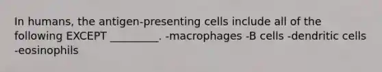 In humans, the antigen-presenting cells include all of the following EXCEPT _________. -macrophages -B cells -dendritic cells -eosinophils