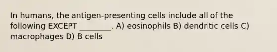 In humans, the antigen-presenting cells include all of the following EXCEPT ________. A) eosinophils B) dendritic cells C) macrophages D) B cells