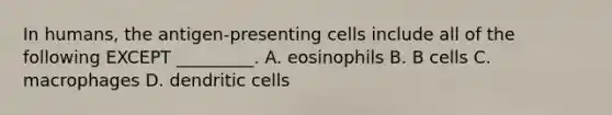 In humans, the antigen-presenting cells include all of the following EXCEPT _________. A. eosinophils B. B cells C. macrophages D. dendritic cells