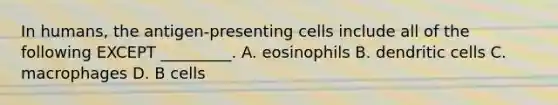 In humans, the antigen-presenting cells include all of the following EXCEPT _________. A. eosinophils B. dendritic cells C. macrophages D. B cells