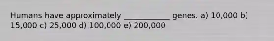 Humans have approximately ____________ genes. a) 10,000 b) 15,000 c) 25,000 d) 100,000 e) 200,000