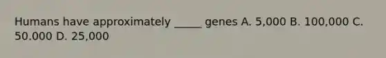 Humans have approximately _____ genes A. 5,000 B. 100,000 C. 50.000 D. 25,000