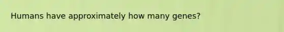 Humans have approximately how many genes?