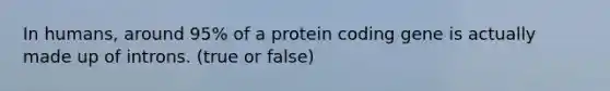 In humans, around 95% of a protein coding gene is actually made up of introns. (true or false)