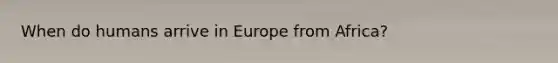 When do humans arrive in Europe from Africa?