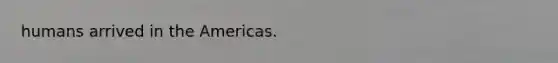 humans arrived in the Americas.