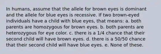 In humans, assume that the allele for brown eyes is dominant and the allele for blue eyes is recessive. If two brown-eyed individuals have a child with blue eyes, that means: a. both parents are homozygous for brown eyes. b. both parents are heterozygous for eye color. c. there is a 1/4 chance that their second child will have brown eyes. d. there is a 50/50 chance that their second child will have blue eyes. e. None of these.