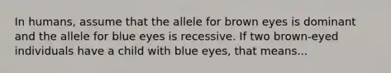 In humans, assume that the allele for brown eyes is dominant and the allele for blue eyes is recessive. If two brown-eyed individuals have a child with blue eyes, that means...