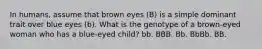 In humans, assume that brown eyes (B) is a simple dominant trait over blue eyes (b). What is the genotype of a brown-eyed woman who has a blue-eyed child? bb. BBB. Bb. BbBb. BB.