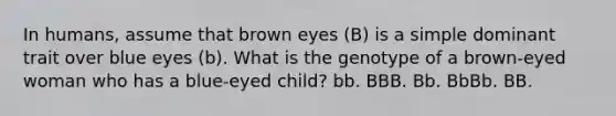 In humans, assume that brown eyes (B) is a simple dominant trait over blue eyes (b). What is the genotype of a brown-eyed woman who has a blue-eyed child? bb. BBB. Bb. BbBb. BB.