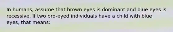 In humans, assume that brown eyes is dominant and blue eyes is recessive. If two bro-eyed individuals have a child with blue eyes, that means: