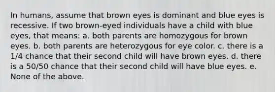 In humans, assume that brown eyes is dominant and blue eyes is recessive. If two brown-eyed individuals have a child with blue eyes, that means: a. both parents are homozygous for brown eyes. b. both parents are heterozygous for eye color. c. there is a 1/4 chance that their second child will have brown eyes. d. there is a 50/50 chance that their second child will have blue eyes. e. None of the above.