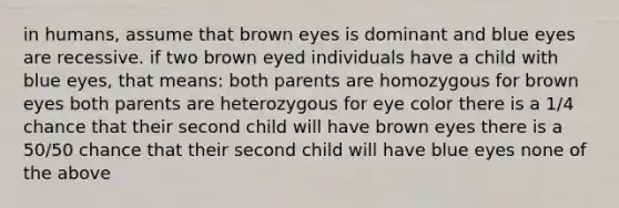 in humans, assume that brown eyes is dominant and blue eyes are recessive. if two brown eyed individuals have a child with blue eyes, that means: both parents are homozygous for brown eyes both parents are heterozygous for eye color there is a 1/4 chance that their second child will have brown eyes there is a 50/50 chance that their second child will have blue eyes none of the above