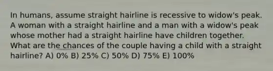 In humans, assume straight hairline is recessive to widow's peak. A woman with a straight hairline and a man with a widow's peak whose mother had a straight hairline have children together. What are the chances of the couple having a child with a straight hairline? A) 0% B) 25% C) 50% D) 75% E) 100%